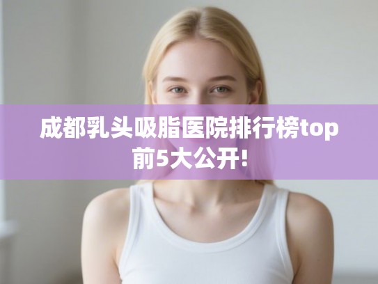 成都乳头吸脂医院排行榜top前5大公开!