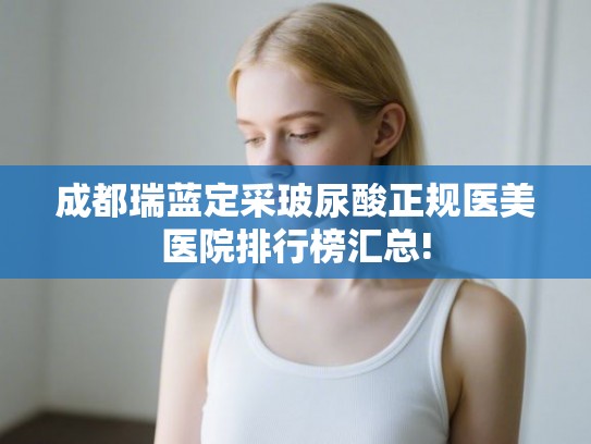 成都瑞蓝定采玻尿酸正规医美医院排行榜汇总!