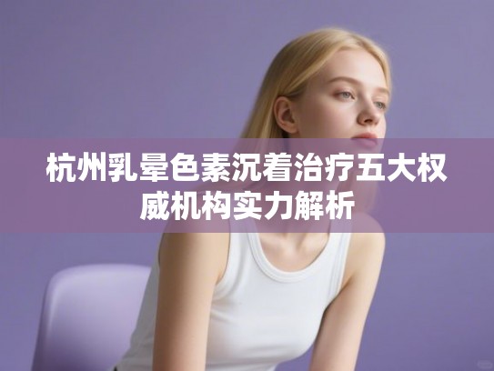 杭州乳晕色素沉着治疗五大权威机构实力解析