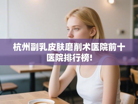 杭州副乳皮肤磨削术医院前十医院排行榜!