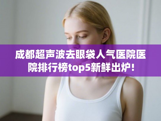 成都超声波去眼袋人气医院医院排行榜top5新鲜出炉!