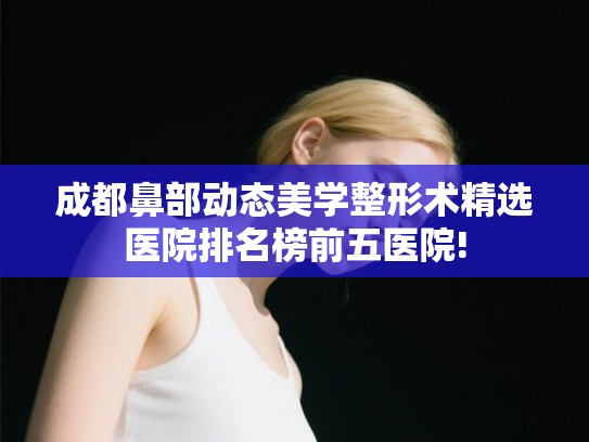 成都鼻部动态美学整形术精选医院排名榜前五医院!