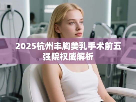 2025杭州丰胸美乳手术前五强院权威解析