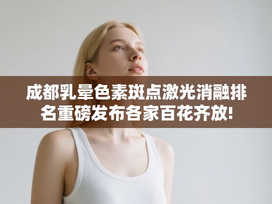 成都乳晕色素斑点激光消融排名重磅发布各家百花齐放!