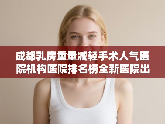 成都乳房重量减轻手术人气医院机构医院排名榜全新医院出炉!