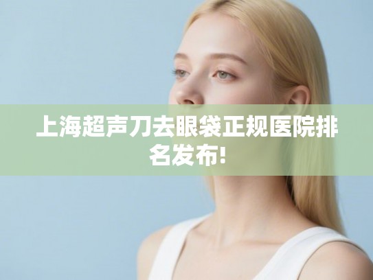 上海超声刀去眼袋正规医院排名发布! 上海超声刀去眼袋正规医院排名发布!