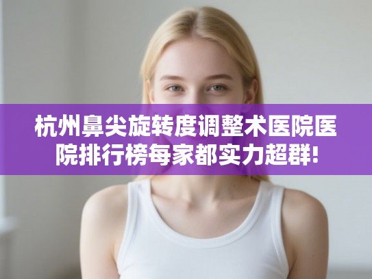 杭州鼻尖旋转度调整术医院医院排行榜每家都实力超群!