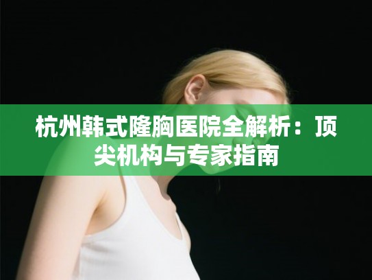 杭州韩式隆胸医院全解析：顶尖机构与专家指南