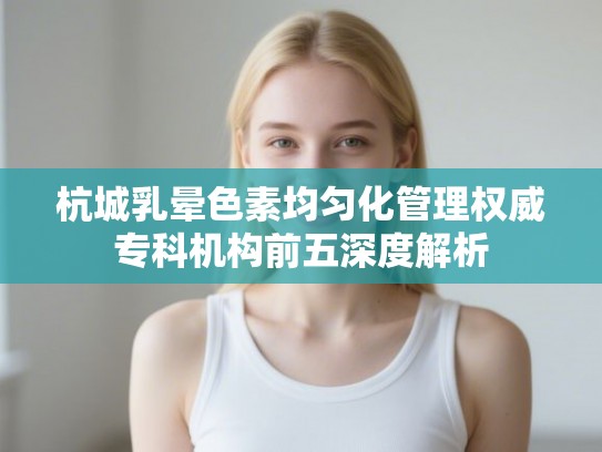 杭城乳晕色素均匀化管理权威专科机构前五深度解析 杭城乳晕色素均匀化管理权威专科机构前五深度解析