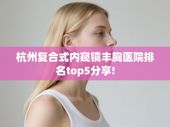 杭州复合式内窥镜丰胸医院排名top5分享! 杭州复合式内窥镜丰胸医院排名top5分享!