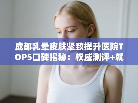 成都乳晕皮肤紧致提升医院TOP5口碑揭秘：权威测评+就医指南