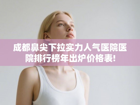 成都鼻尖下拉实力人气医院医院排行榜年出炉价格表!
