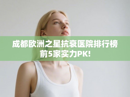 成都欧洲之星抗衰医院排行榜前5家实力PK! 成都欧洲之星抗衰医院排行榜前5家实力PK!
