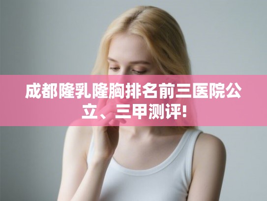 成都隆乳隆胸排名前三医院公立、三甲测评! 成都隆乳隆胸排名前三医院公立、三甲测评!