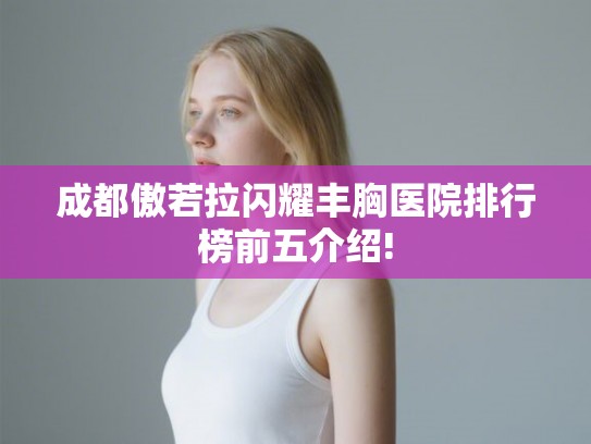 成都傲若拉闪耀丰胸医院排行榜前五介绍! 成都傲若拉闪耀丰胸医院排行榜前五介绍!