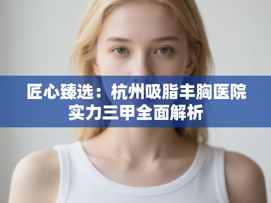 匠心臻选:杭州吸脂丰胸医院实力三甲全面解析 匠心臻选:杭州吸脂丰胸医院实力三甲全面解析