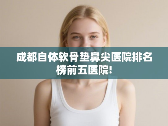 成都自体软骨垫鼻尖医院排名榜前五医院! 成都自体软骨垫鼻尖医院排名榜前五医院!