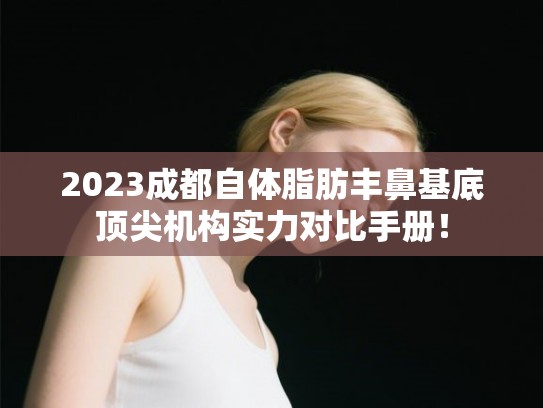 2023成都自体脂肪丰鼻基底顶尖机构实力对比手册！