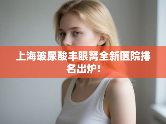 上海玻尿酸丰眼窝全新医院排名出炉! 上海玻尿酸丰眼窝全新医院排名出炉!