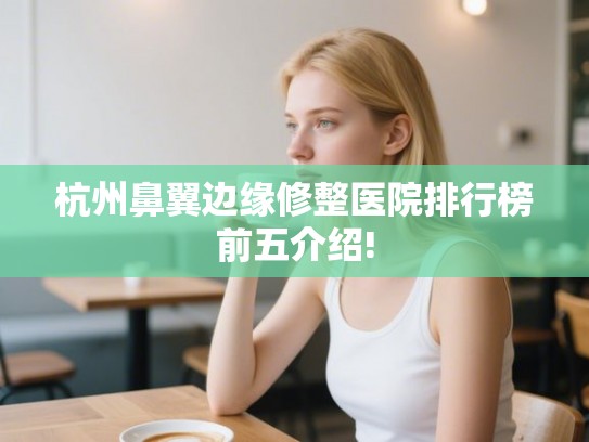 杭州鼻翼边缘修整医院排行榜前五介绍! 杭州鼻翼边缘修整医院排行榜前五介绍!