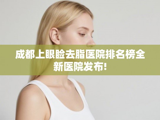 成都上眼睑去脂医院排名榜全新医院发布!