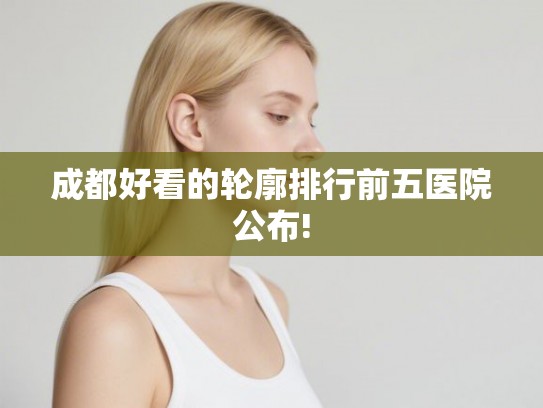 成都好看的轮廓排行前五医院公布!