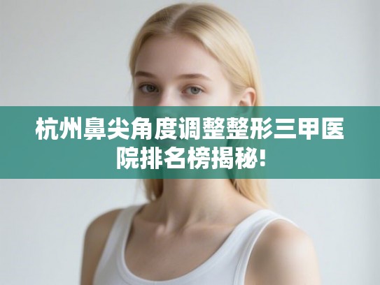 杭州鼻尖角度调整整形三甲医院排名榜揭秘!