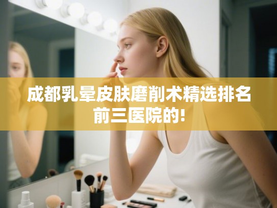 成都乳晕皮肤磨削术精选排名前三医院的!
