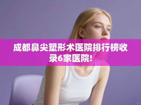 成都鼻尖塑形术医院排行榜收录6家医院!