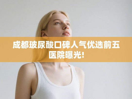 成都玻尿酸口碑人气优选前五医院曝光! 成都玻尿酸口碑人气优选前五医院曝光!