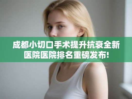 成都小切口手术提升抗衰全新医院医院排名重磅发布! 成都小切口手术提升抗衰全新医院医院排名重磅发布!