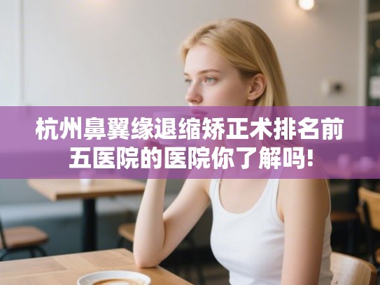 杭州鼻翼缘退缩矫正术排名前五医院的医院你了解吗! 杭州鼻翼缘退缩矫正术排名前五医院的医院你了解吗!
