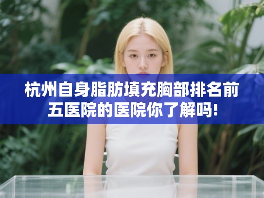 杭州自身脂肪填充胸部排名前五医院的医院你了解吗! 杭州自身脂肪填充胸部排名前五医院的医院你了解吗!
