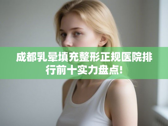 成都乳晕填充整形正规医院排行前十实力盘点! 成都乳晕填充整形正规医院排行前十实力盘点!