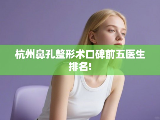 杭州鼻孔整形术口碑前五医生排名! 杭州鼻孔整形术口碑前五医生排名!