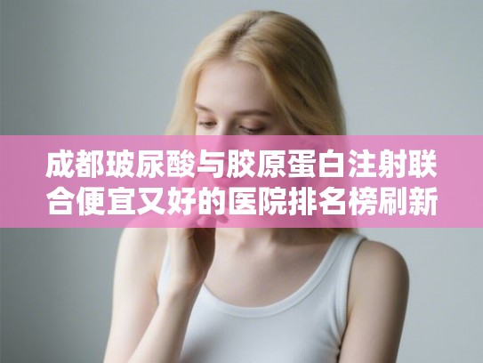 成都玻尿酸与胶原蛋白注射联合便宜又好的医院排名榜刷新+收费价目表预览!