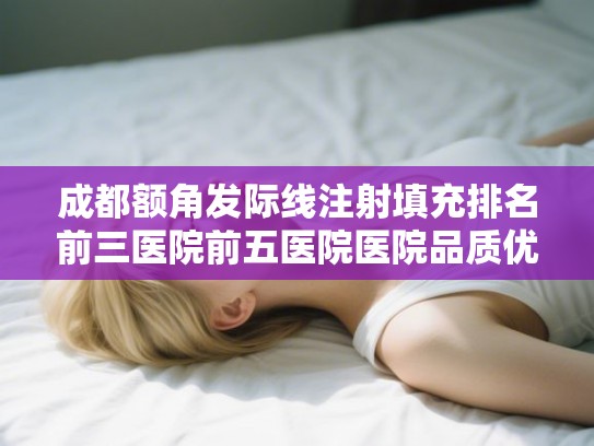 成都额角发际线注射填充排名前三医院前五医院医院品质优!