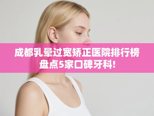 成都乳晕过宽矫正医院排行榜盘点5家口碑牙科!