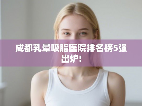成都乳晕吸脂医院排名榜5强出炉!