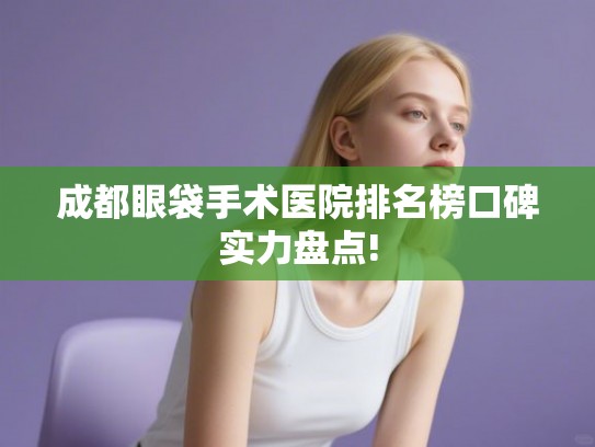 成都眼袋手术医院排名榜口碑实力盘点!