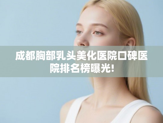 成都胸部乳头美化医院口碑医院排名榜曝光!