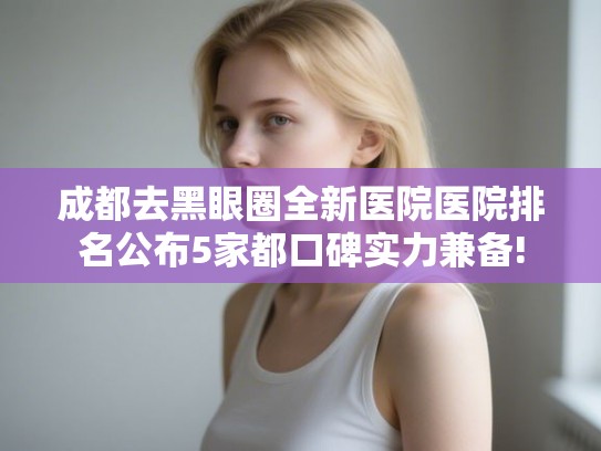 成都去黑眼圈全新医院医院排名公布5家都口碑实力兼备!