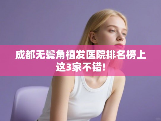 成都无鬓角植发医院排名榜上这3家不错!