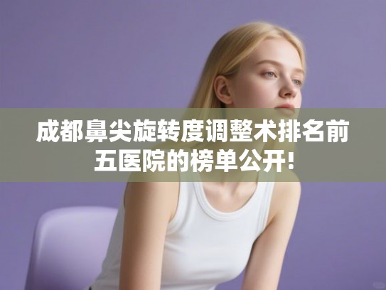 成都鼻尖旋转度调整术排名前五医院的榜单公开!