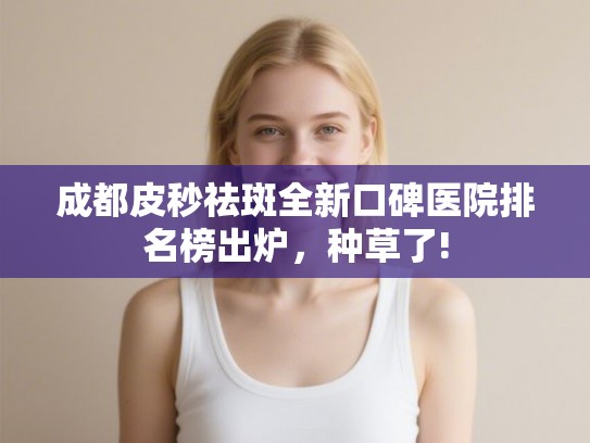 成都皮秒祛斑全新口碑医院排名榜出炉，种草了!