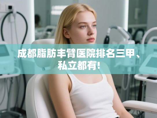 成都脂肪丰臂医院排名三甲、私立都有!