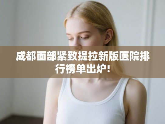 成都面部紧致提拉新版医院排行榜单出炉!