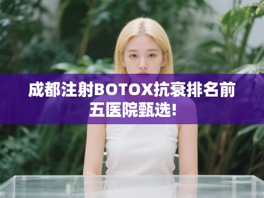 成都注射BOTOX抗衰排名前五医院甄选!