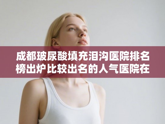 成都玻尿酸填充泪沟医院排名榜出炉比较出名的人气医院在这里!