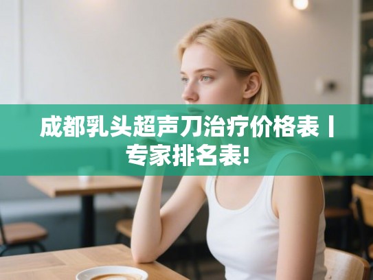 成都乳头超声刀治疗价格表丨专家排名表!